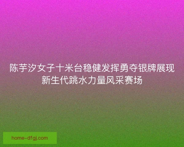 陈芋汐女子十米台稳健发挥勇夺银牌展现新生代跳水力量风采赛场