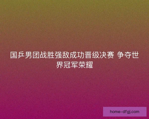 国乒男团战胜强敌成功晋级决赛 争夺世界冠军荣耀