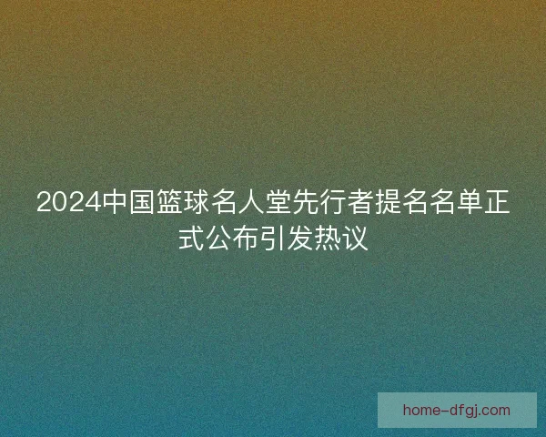 2024中国篮球名人堂先行者提名名单正式公布引发热议