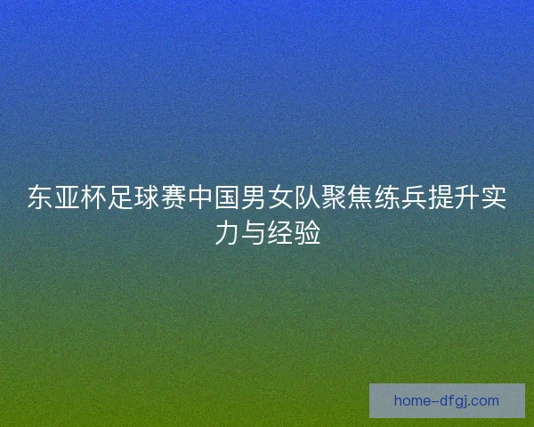 东亚杯足球赛中国男女队聚焦练兵提升实力与经验