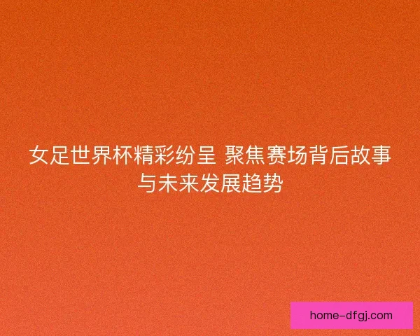 女足世界杯精彩纷呈 聚焦赛场背后故事与未来发展趋势